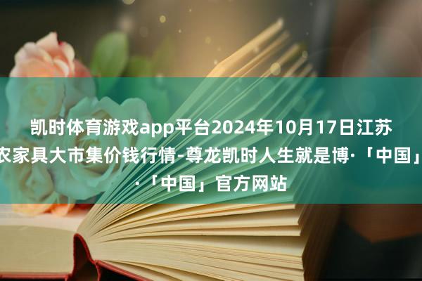 凯时体育游戏app平台2024年10月17日江苏无锡向阳农家具大市集价钱行情-尊龙凯时人生就是博·「中国」官方网站