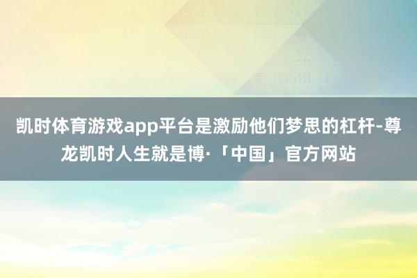凯时体育游戏app平台是激励他们梦思的杠杆-尊龙凯时人生就是博·「中国」官方网站