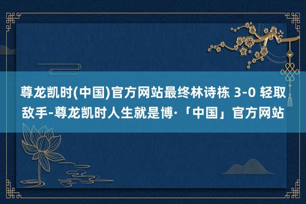 尊龙凯时(中国)官方网站最终林诗栋 3-0 轻取敌手-尊龙凯时人生就是博·「中国」官方网站