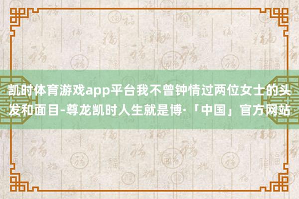 凯时体育游戏app平台我不曾钟情过两位女士的头发和面目-尊龙凯时人生就是博·「中国」官方网站