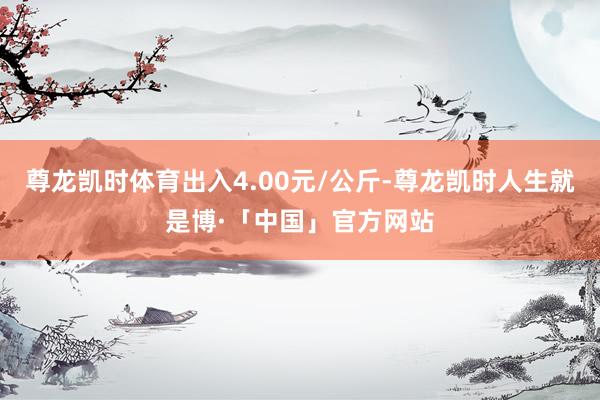 尊龙凯时体育出入4.00元/公斤-尊龙凯时人生就是博·「中国」官方网站