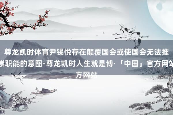 尊龙凯时体育尹锡悦存在颠覆国会或使国会无法推崇职能的意图-尊龙凯时人生就是博·「中国」官方网站