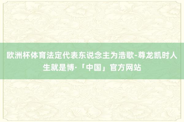 欧洲杯体育法定代表东说念主为浩歌-尊龙凯时人生就是博·「中国」官方网站