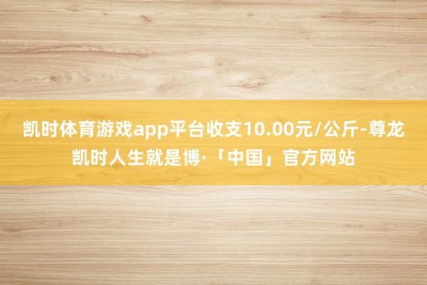 凯时体育游戏app平台收支10.00元/公斤-尊龙凯时人生就是博·「中国」官方网站