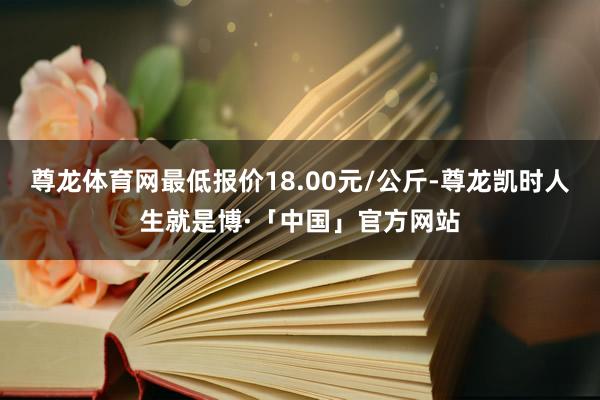 尊龙体育网最低报价18.00元/公斤-尊龙凯时人生就是博·「中国」官方网站