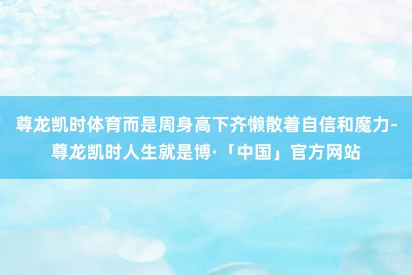 尊龙凯时体育而是周身高下齐懒散着自信和魔力-尊龙凯时人生就是博·「中国」官方网站