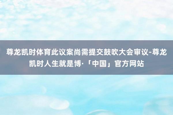 尊龙凯时体育此议案尚需提交鼓吹大会审议-尊龙凯时人生就是博·「中国」官方网站