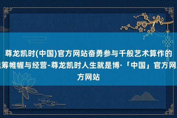 尊龙凯时(中国)官方网站奋勇参与千般艺术算作的运筹帷幄与经营-尊龙凯时人生就是博·「中国」官方网站