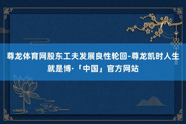 尊龙体育网股东工夫发展良性轮回-尊龙凯时人生就是博·「中国」官方网站