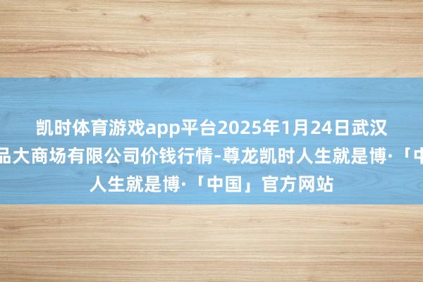 凯时体育游戏app平台2025年1月24日武汉白沙洲农副居品大商场有限公司价钱行情-尊龙凯时人生就是博·「中国」官方网站