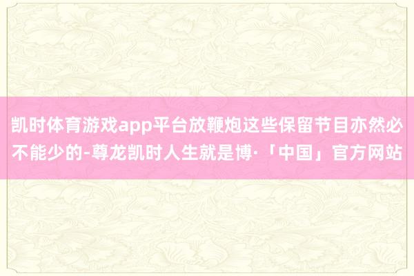 凯时体育游戏app平台放鞭炮这些保留节目亦然必不能少的-尊龙凯时人生就是博·「中国」官方网站