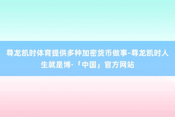 尊龙凯时体育提供多种加密货币做事-尊龙凯时人生就是博·「中国」官方网站
