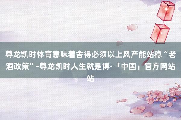 尊龙凯时体育意味着舍得必须以上风产能站稳“老酒政策”-尊龙凯时人生就是博·「中国」官方网站