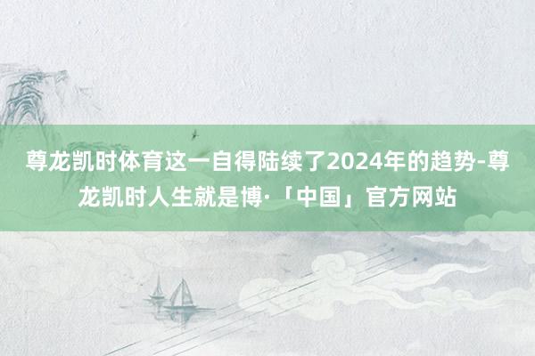 尊龙凯时体育这一自得陆续了2024年的趋势-尊龙凯时人生就是博·「中国」官方网站
