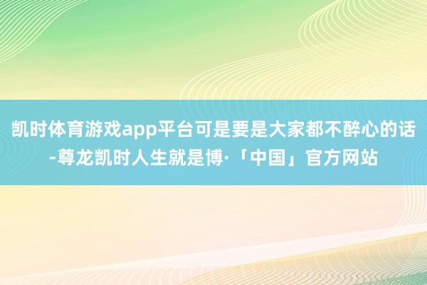 凯时体育游戏app平台可是要是大家都不醉心的话-尊龙凯时人生就是博·「中国」官方网站