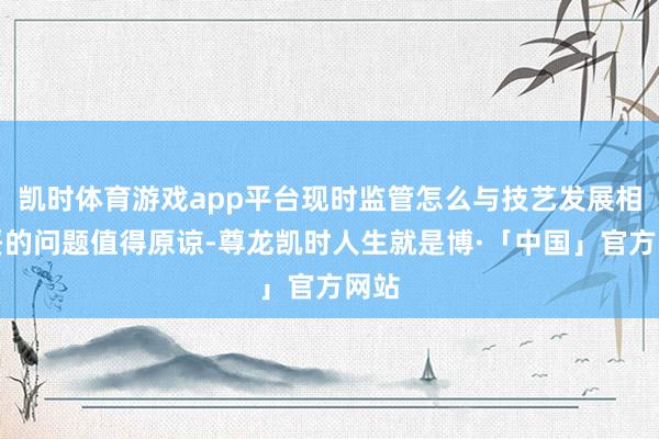 凯时体育游戏app平台现时监管怎么与技艺发展相安妥的问题值得原谅-尊龙凯时人生就是博·「中国」官方网站