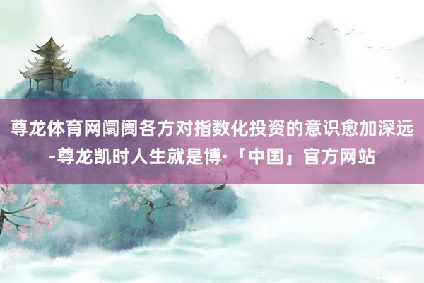 尊龙体育网阛阓各方对指数化投资的意识愈加深远-尊龙凯时人生就是博·「中国」官方网站