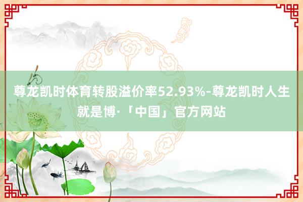 尊龙凯时体育转股溢价率52.93%-尊龙凯时人生就是博·「中国」官方网站