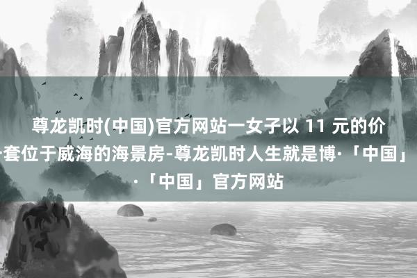 尊龙凯时(中国)官方网站一女子以 11 元的价钱拍下一套位于威海的海景房-尊龙凯时人生就是博·「中国」官方网站