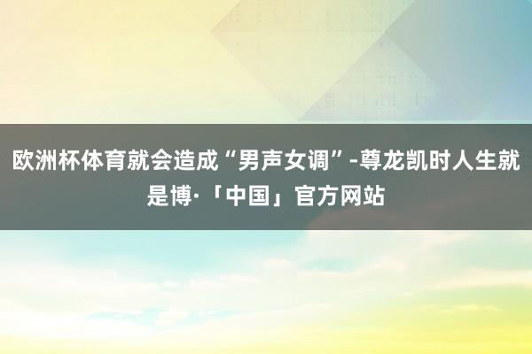 欧洲杯体育就会造成“男声女调”-尊龙凯时人生就是博·「中国」官方网站