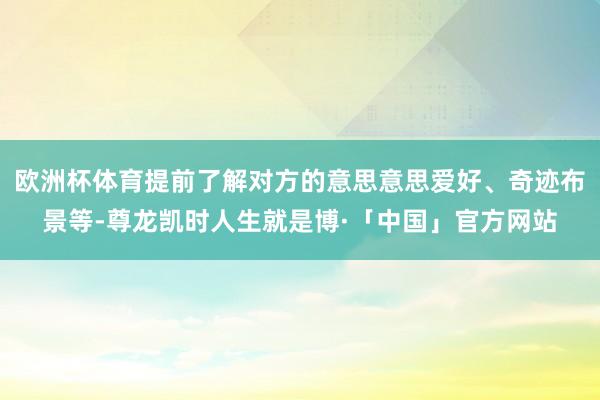 欧洲杯体育提前了解对方的意思意思爱好、奇迹布景等-尊龙凯时人生就是博·「中国」官方网站