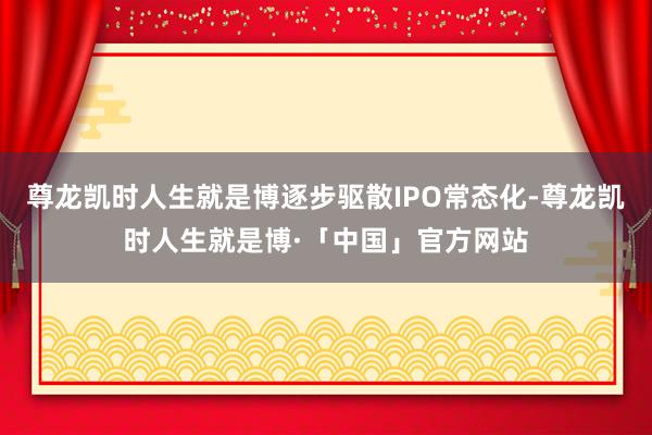尊龙凯时人生就是博逐步驱散IPO常态化-尊龙凯时人生就是博·「中国」官方网站