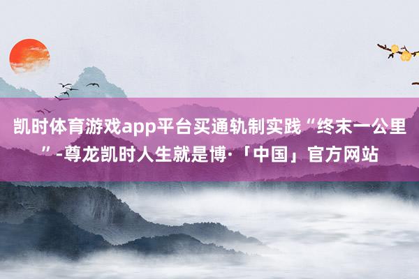 凯时体育游戏app平台买通轨制实践“终末一公里”-尊龙凯时人生就是博·「中国」官方网站