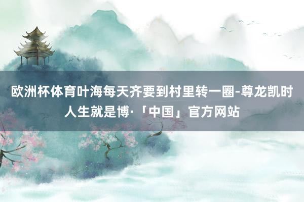欧洲杯体育叶海每天齐要到村里转一圈-尊龙凯时人生就是博·「中国」官方网站
