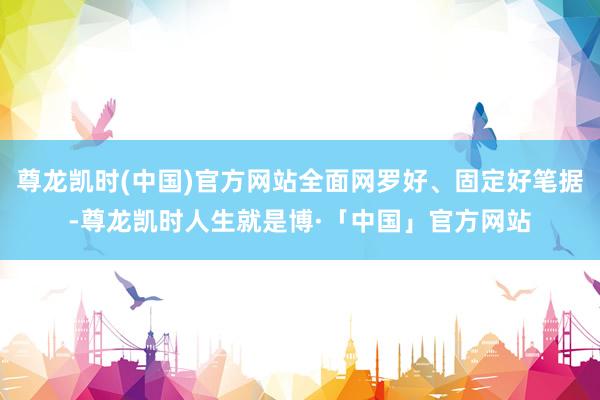 尊龙凯时(中国)官方网站全面网罗好、固定好笔据-尊龙凯时人生就是博·「中国」官方网站