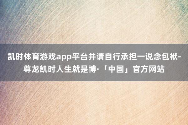 凯时体育游戏app平台并请自行承担一说念包袱-尊龙凯时人生就是博·「中国」官方网站