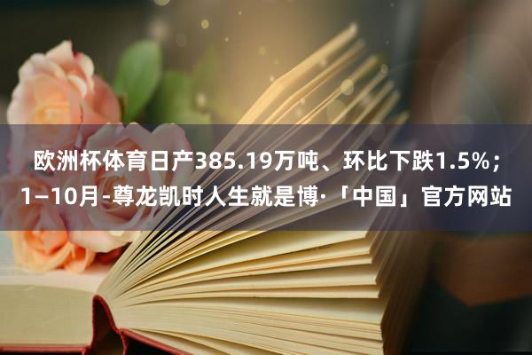 欧洲杯体育日产385.19万吨、环比下跌1.5%；1—10月-尊龙凯时人生就是博·「中国」官方网站