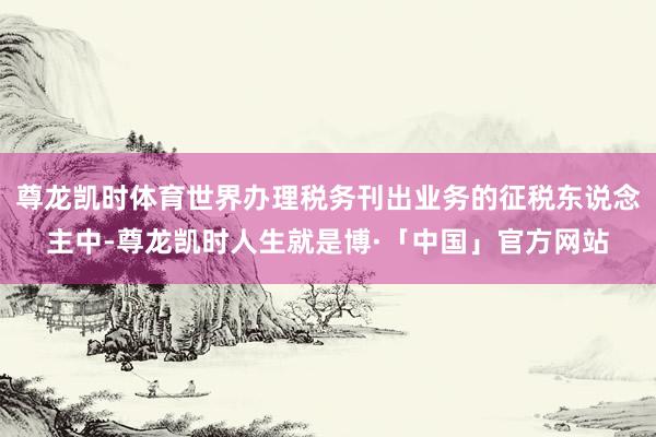 尊龙凯时体育世界办理税务刊出业务的征税东说念主中-尊龙凯时人生就是博·「中国」官方网站