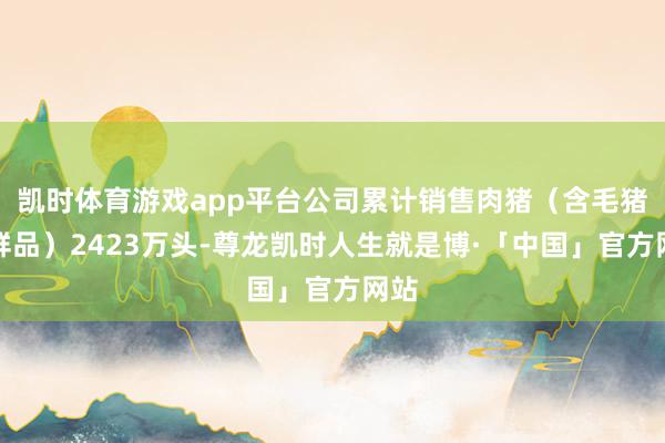 凯时体育游戏app平台公司累计销售肉猪（含毛猪和鲜品）2423万头-尊龙凯时人生就是博·「中国」官方网站