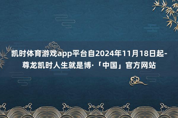 凯时体育游戏app平台自2024年11月18日起-尊龙凯时人生就是博·「中国」官方网站
