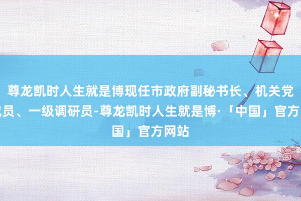 尊龙凯时人生就是博现任市政府副秘书长、机关党构成员、一级调研员-尊龙凯时人生就是博·「中国」官方网站