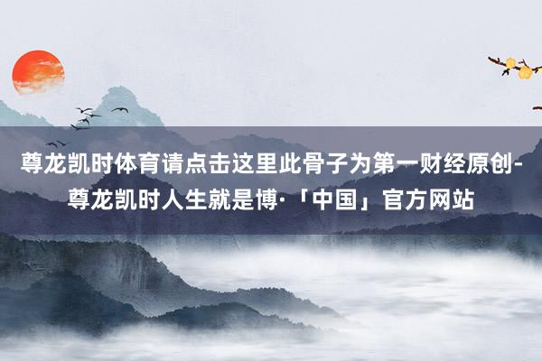 尊龙凯时体育请点击这里此骨子为第一财经原创-尊龙凯时人生就是博·「中国」官方网站