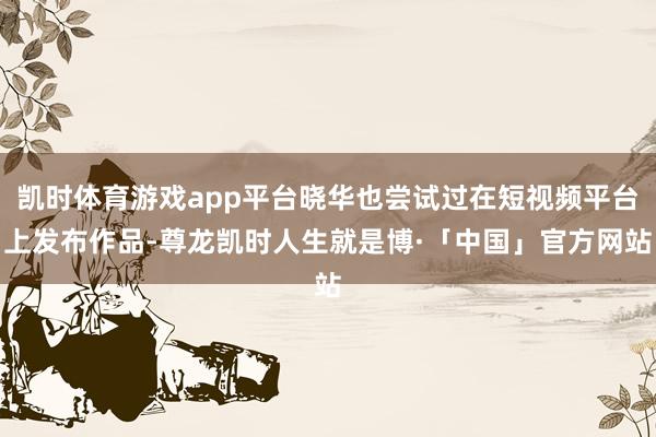 凯时体育游戏app平台晓华也尝试过在短视频平台上发布作品-尊龙凯时人生就是博·「中国」官方网站