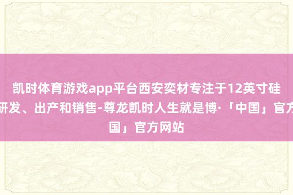凯时体育游戏app平台西安奕材专注于12英寸硅片的研发、出产和销售-尊龙凯时人生就是博·「中国」官方网站