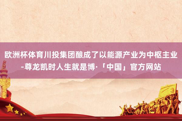 欧洲杯体育川投集团酿成了以能源产业为中枢主业-尊龙凯时人生就是博·「中国」官方网站