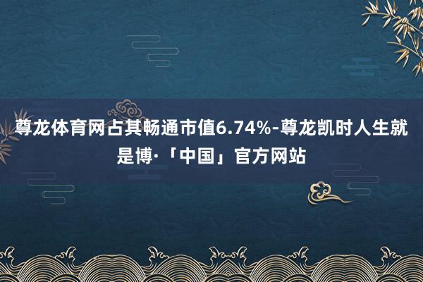 尊龙体育网占其畅通市值6.74%-尊龙凯时人生就是博·「中国」官方网站