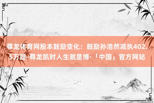 尊龙体育网股本鼓励变化：鼓励孙浩然减执402.5万股-尊龙凯时人生就是博·「中国」官方网站