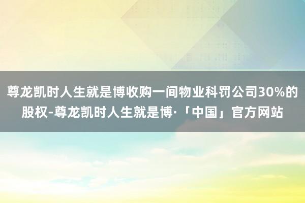 尊龙凯时人生就是博收购一间物业科罚公司30%的股权-尊龙凯时人生就是博·「中国」官方网站