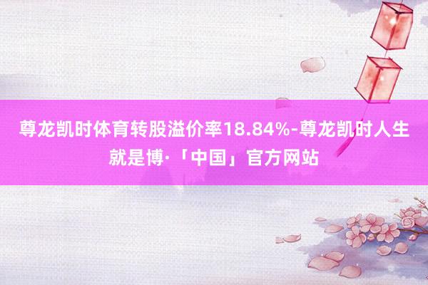 尊龙凯时体育转股溢价率18.84%-尊龙凯时人生就是博·「中国」官方网站