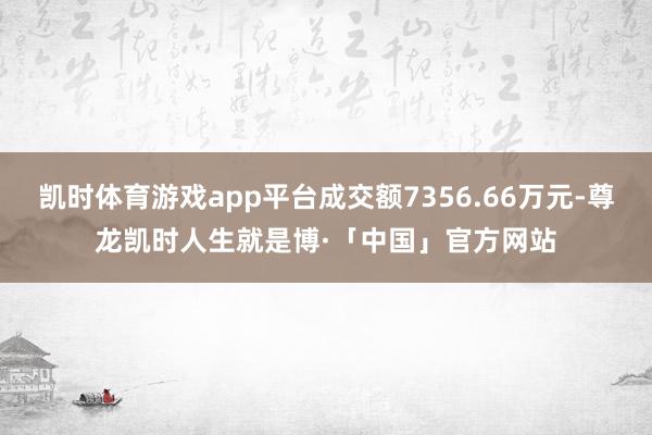 凯时体育游戏app平台成交额7356.66万元-尊龙凯时人生就是博·「中国」官方网站