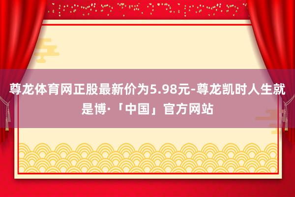 尊龙体育网正股最新价为5.98元-尊龙凯时人生就是博·「中国」官方网站