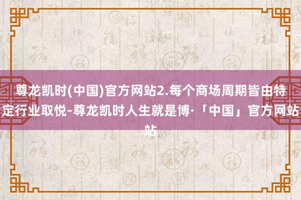 尊龙凯时(中国)官方网站2.每个商场周期皆由特定行业取悦-尊龙凯时人生就是博·「中国」官方网站