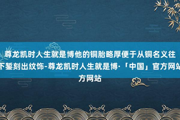 尊龙凯时人生就是博他的铜胎略厚便于从铜名义往下錾刻出纹饰-尊龙凯时人生就是博·「中国」官方网站