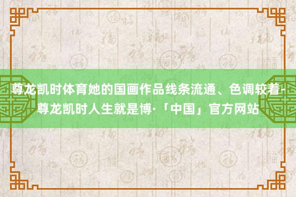 尊龙凯时体育她的国画作品线条流通、色调较着-尊龙凯时人生就是博·「中国」官方网站