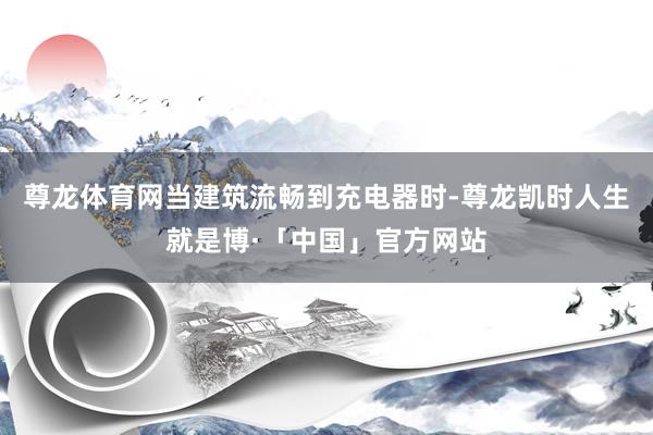 尊龙体育网当建筑流畅到充电器时-尊龙凯时人生就是博·「中国」官方网站