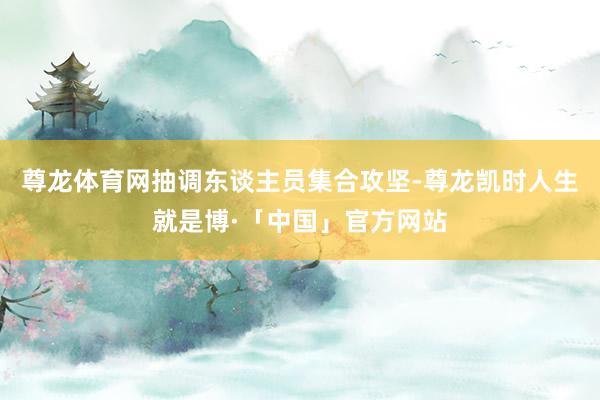 尊龙体育网抽调东谈主员集合攻坚-尊龙凯时人生就是博·「中国」官方网站